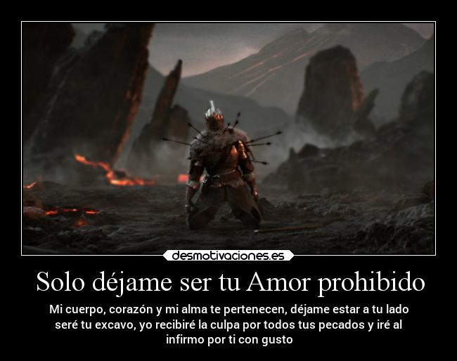 Solo déjame ser tu Amor prohibido - Mi cuerpo, corazón y mi alma te pertenecen, déjame estar a tu lado
seré tu excavo, yo recibiré la culpa por todos tus pecados y iré al
infirmo por ti con gusto
