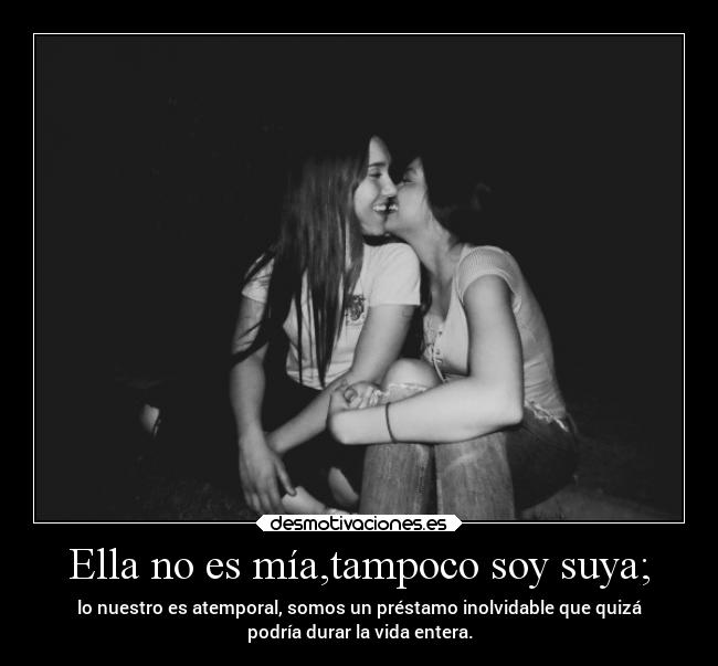 Ella no es mía,tampoco soy suya; - lo nuestro es atemporal, somos un préstamo inolvidable que quizá
podría durar la vida entera.