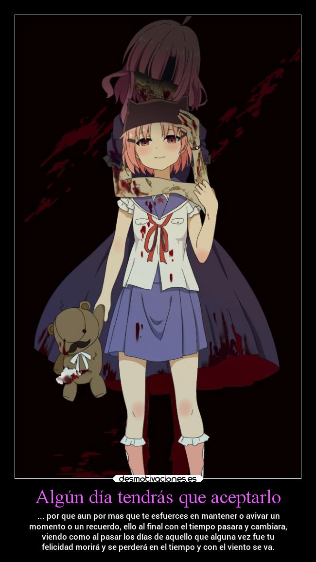 Algún día tendrás que aceptarlo - ... por que aun por mas que te esfuerces en mantener o avivar un
momento o un recuerdo, ello al final con el tiempo pasara y cambiara,
viendo como al pasar los días de aquello que alguna vez fue tu
felicidad morirá y se perderá en el tiempo y con el viento se va.