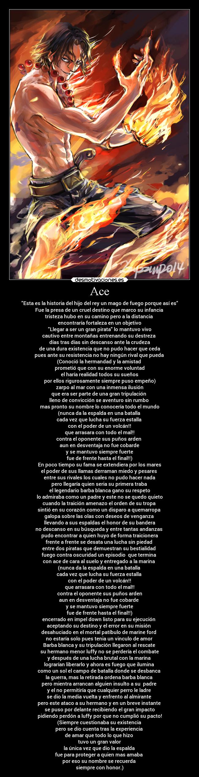Ace - Esta es la historia del hijo del rey un mago de fuego porque así es
Fue la presa de un cruel destino que marco su infancia
tristeza hubo en su camino pero a la distancia
encontraría fortaleza en un objetivo
Llegar a ser un gran pirata lo mantuvo vivo
cautivo entre montañas entrenando su destreza
días tras días sin descanso ante la crudeza
de una dura existencia que no pudo hacer que ceda
pues ante su resistencia no hay ningún rival que pueda
(Conoció la hermandad y la amistad
prometió que con su enorme voluntad
el haría realidad todos su sueños
por ellos rigurosamente siempre puso empeño)
zarpo al mar con una inmensa ilusión
que era ser parte de una gran tripulación
lleno de convicción se aventuro sin rumbo
mas pronto su nombre lo conocería todo el mundo
(nunca da la espalda en una batalla
cada vez que lucha su fuerza estalla
con el poder de un volcán!!
que arrasara con todo el mal!!
contra el oponente sus puños arden
aun en desventaja no fue cobarde
y se mantuvo siempre fuerte
fue de frente hasta el final!!)
En poco tiempo su fama se extendiera por los mares
el poder de sus llamas derraman miedo y pesares
entre sus rivales los cuales no pudo hacer nada
pero llegaría quien seria su primera traba
el legendario barba blanca gano su respeto
lo admiraba como un padre y este no se quedo quieto
cuando la traición amenazo el orden de su tropa
sintió en su corazón como un disparo a quemarropa
galopa sobre las olas con deseos de venganza
llevando a sus espaldas el honor de su bandera
no descanso en su búsqueda y entre tantas andanzas
pudo encontrar a quien huyo de forma traicionera
frente a frente se desata una lucha sin piedad
entre dos piratas que demuestran su bestialidad
fuego contra oscuridad un episodio que termina
con ace de cara al suelo y entregado a la marina
(nunca da la espalda en una batalla
cada vez que lucha su fuerza estalla
con el poder de un volcán!!
que arrasara con todo el mal!!
contra el oponente sus puños arden
aun en desventaja no fue cobarde
y se mantuvo siempre fuerte
fue de frente hasta el final!!)
encerrado en impel down listo para su ejecución
aceptando su destino y el error en su misión
desahuciado en el mortal patíbulo de marine ford
no estaría solo pues tenia un vinculo de amor
Barba blanca y su tripulación llegaron al rescate
su hermano menor luffy no se perdería el combate
y después de una lucha brutal con la marina
lograrían liberarlo y ahora es fuego que ilumina
como un sol el campo de batalla donde se desbanca
la guerra, mas la retirada ordena barba blanca
pero mientra arrancan alguien insulto a su padre
y el no permitiría que cualquier perro le ladre
se dio la media vuelta y enfrento al almirante
pero este ataco a su hermano y en un breve instante
se puso por delante recibiendo el gran impacto
pidiendo perdón a luffy por que no cumplió su pacto!
(Siempre cuestionaba su existencia
pero se dio cuenta tras la experiencia
de amar que todo lo que hizo
tuvo un gran valor
la única vez que dio la espalda
fue para proteger a quien mas amaba
por eso su nombre se recuerda
siempre con honor.)