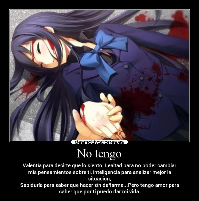 No tengo - Valentía para decirte que lo siento. Lealtad para no poder cambiar
mis pensamientos sobre ti, inteligencia para analizar mejor la
situación,
Sabiduría para saber que hacer sin dañarme...Pero tengo amor para
saber que por ti puedo dar mi vida.