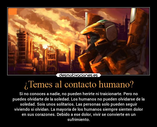 ¿Temes al contacto humano? - Si no conoces a nadie, no pueden herirte ni traicionarte. Pero no
puedes olvidarte de la soledad. Los humanos no pueden olvidarse de la
soledad. Sois unos solitarios. Las personas solo pueden seguir
viviendo si olvidan. La mayoría de los humanos siempre sienten dolor
en sus corazones. Debido a ese dolor, vivir se convierte en un
sufrimiento.