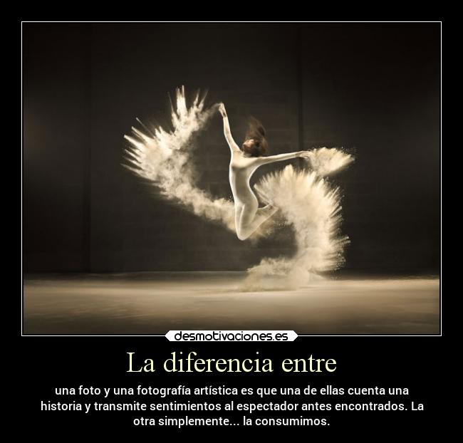 La diferencia entre - una foto y una fotografía artística es que una de ellas cuenta una
historia y transmite sentimientos al espectador antes encontrados. La
otra simplemente... la consumimos.