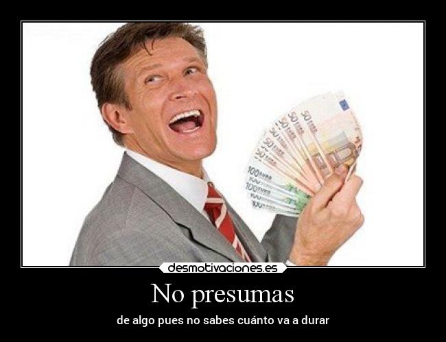 No presumas - de algo pues no sabes cuánto va a durar