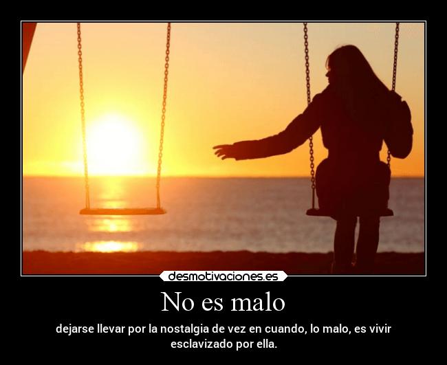 No es malo - dejarse llevar por la nostalgia de vez en cuando, lo malo, es vivir
esclavizado por ella.