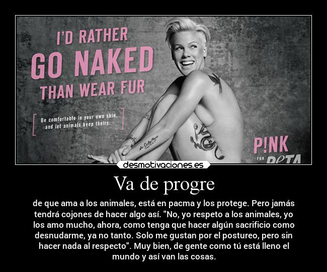 Va de progre - de que ama a los animales, está en pacma y los protege. Pero jamás
tendrá cojones de hacer algo así. No, yo respeto a los animales, yo
los amo mucho, ahora, como tenga que hacer algún sacrificio como
desnudarme, ya no tanto. Solo me gustan por el postureo, pero sin
hacer nada al respecto. Muy bien, de gente como tú está lleno el
mundo y así van las cosas.