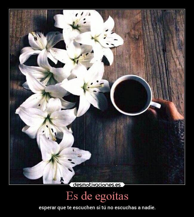 Es de egoítas - esperar que te escuchen si tú no escuchas a nadie.