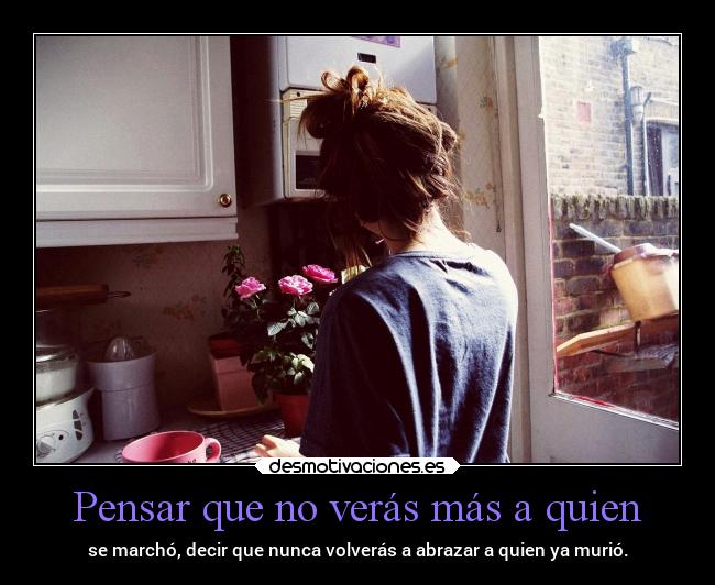 Pensar que no verás más a quien - se marchó, decir que nunca volverás a abrazar a quien ya murió.