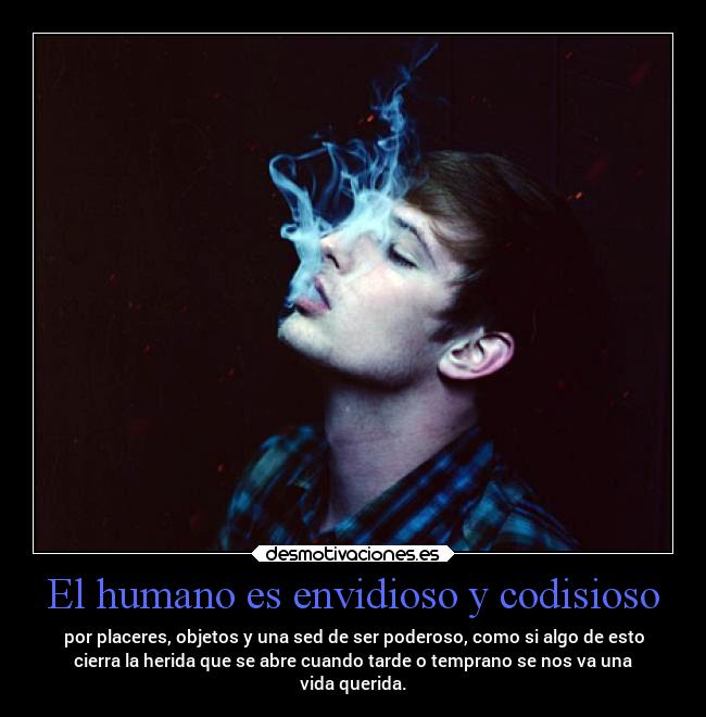 El humano es envidioso y codisioso - por placeres, objetos y una sed de ser poderoso, como si algo de esto
cierra la herida que se abre cuando tarde o temprano se nos va una
vida querida.