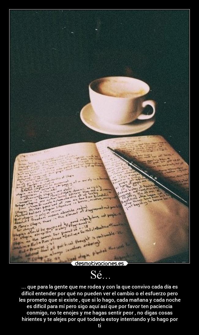 Sé... - ... que para la gente que me rodea y con la que convivo cada día es
difícil entender por qué no pueden ver el cambio o el esfuerzo pero
les prometo que si existe , que si lo hago, cada mañana y cada noche
es difícil para mí pero sigo aquí así que por favor ten paciencia
conmigo, no te enojes y me hagas sentir peor , no digas cosas
hirientes y te alejes por qué todavía estoy intentando y lo hago por
ti