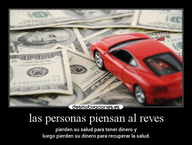 las personas piensan al reves - pierden su salud para tener dinero y
luego pierden su dinero para recuperar la salud.