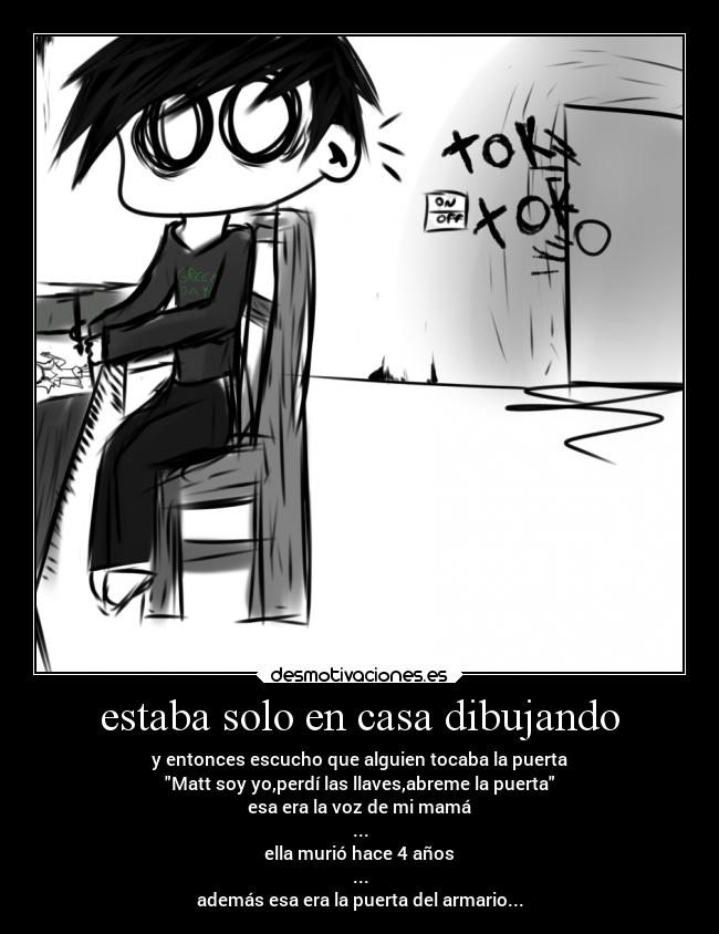 estaba solo en casa dibujando - y entonces escucho que alguien tocaba la puerta
Matt soy yo,perdí las llaves,abreme la puerta
esa era la voz de mi mamá
...
ella murió hace 4 años
...
además esa era la puerta del armario...