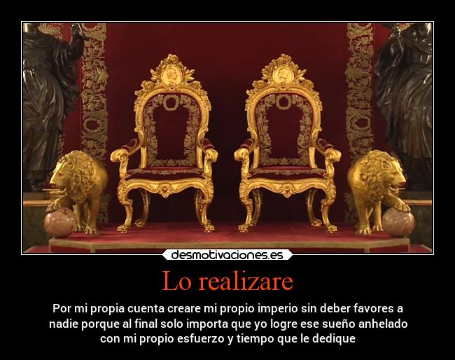 Lo realizare - Por mi propia cuenta creare mi propio imperio sin deber favores a
nadie porque al final solo importa que yo logre ese sueño anhelado
con mi propio esfuerzo y tiempo que le dedique