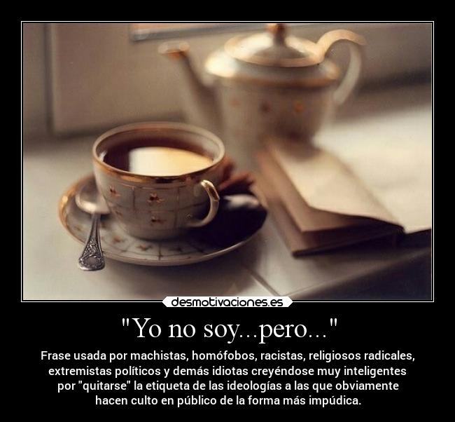 Yo no soy...pero... - Frase usada por machistas, homófobos, racistas, religiosos radicales,
extremistas políticos y demás idiotas creyéndose muy inteligentes
por quitarse la etiqueta de las ideologías a las que obviamente
hacen culto en público de la forma más impúdica.