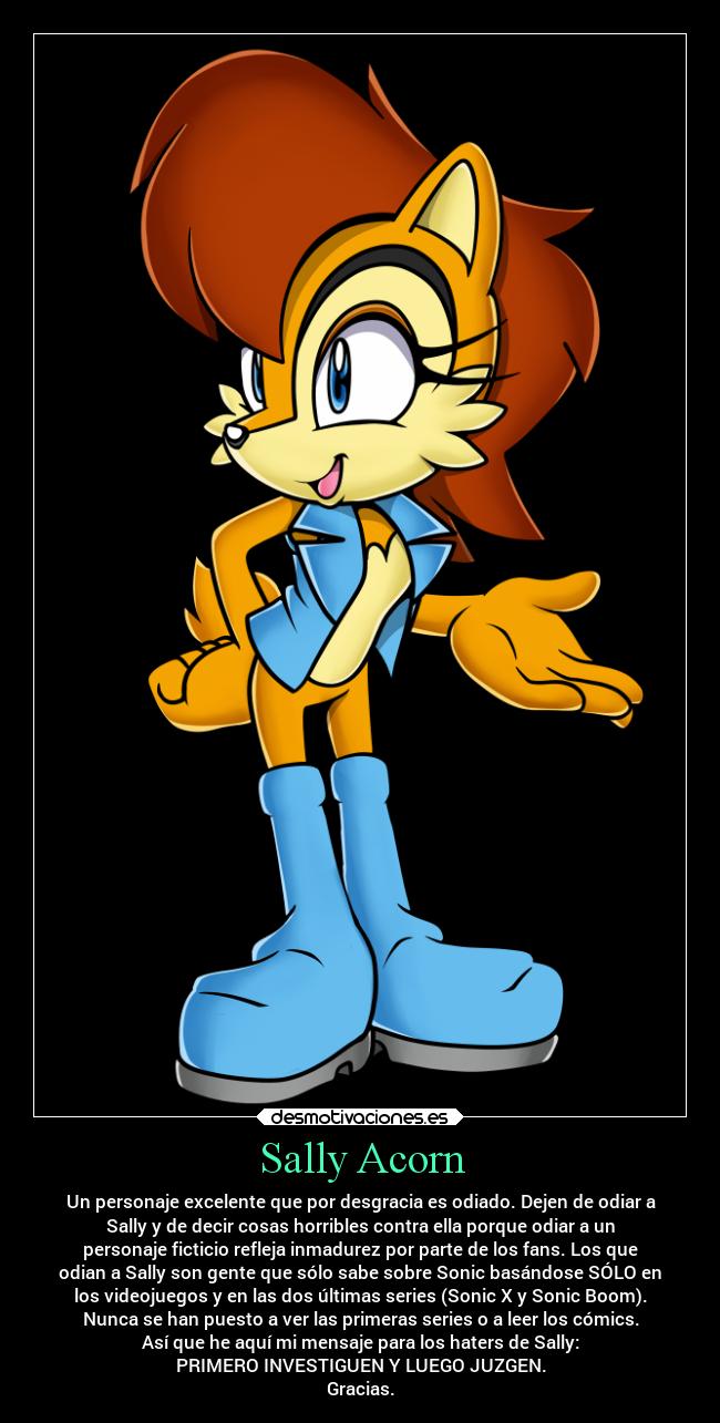 Sally Acorn - Un personaje excelente que por desgracia es odiado. Dejen de odiar a
Sally y de decir cosas horribles contra ella porque odiar a un
personaje ficticio refleja inmadurez por parte de los fans. Los que
odian a Sally son gente que sólo sabe sobre Sonic basándose SÓLO en
los videojuegos y en las dos últimas series (Sonic X y Sonic Boom).
Nunca se han puesto a ver las primeras series o a leer los cómics.
Así que he aquí mi mensaje para los haters de Sally:
PRIMERO INVESTIGUEN Y LUEGO JUZGEN.
Gracias.