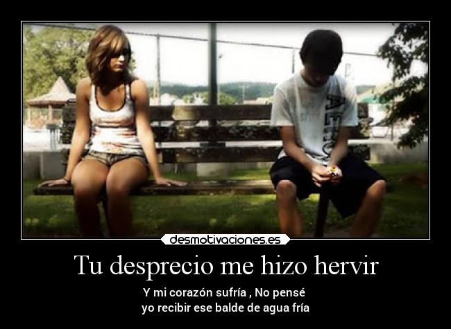 Tu desprecio me hizo hervir - Y mi corazón sufría , No pensé
yo recibir ese balde de agua fría