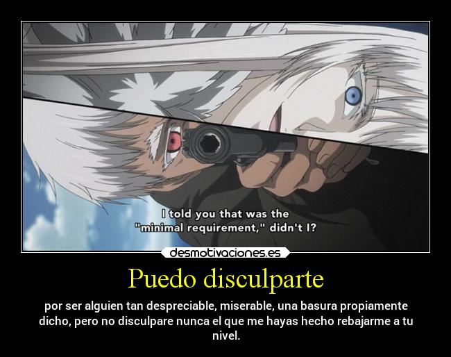 Puedo disculparte - por ser alguien tan despreciable, miserable, una basura propiamente
dicho, pero no disculpare nunca el que me hayas hecho rebajarme a tu
nivel.