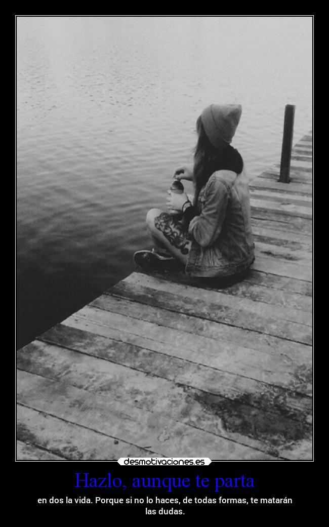 Hazlo, aunque te parta - en dos la vida. Porque si no lo haces, de todas formas, te matarán
las dudas.