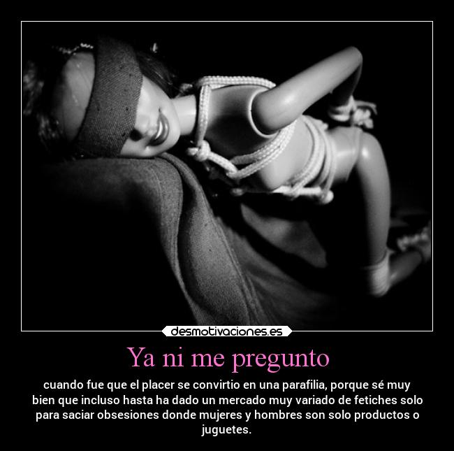 Ya ni me pregunto - cuando fue que el placer se convirtio en una parafilia, porque sé muy
bien que incluso hasta ha dado un mercado muy variado de fetiches solo
para saciar obsesiones donde mujeres y hombres son solo productos o
juguetes.