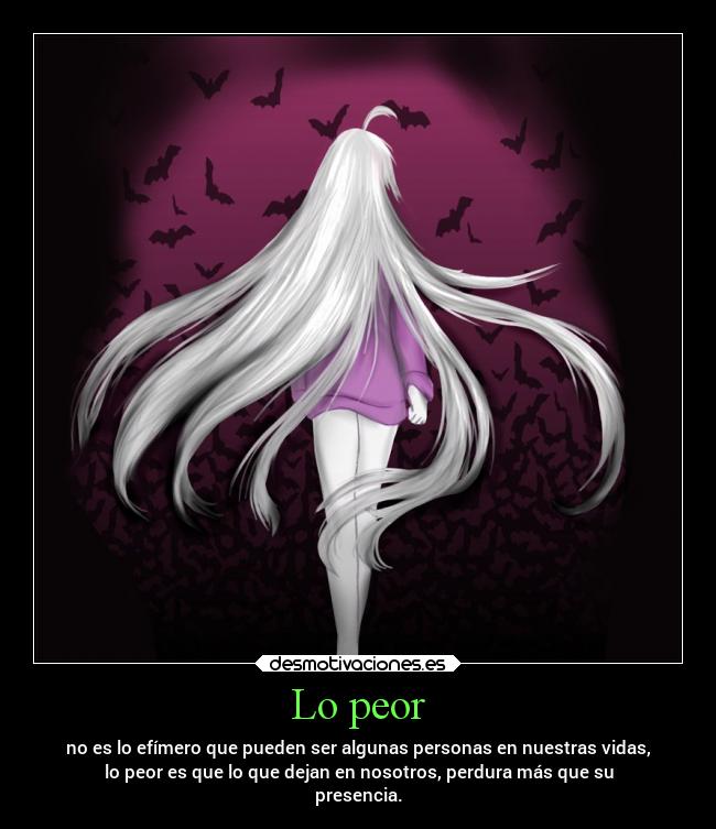 Lo peor - no es lo efímero que pueden ser algunas personas en nuestras vidas,
lo peor es que lo que dejan en nosotros, perdura más que su
presencia.