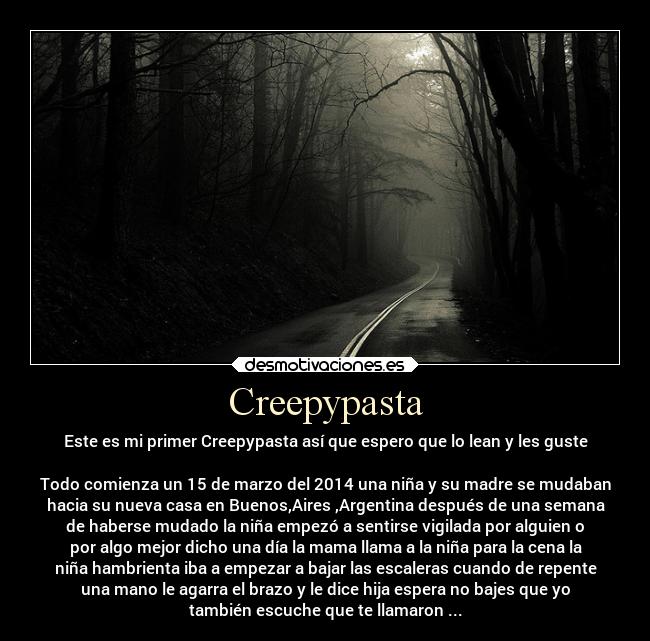 Creepypasta - Este es mi primer Creepypasta así que espero que lo lean y les guste
Todo comienza un 15 de marzo del 2014 una niña y su madre se mudaban
hacia su nueva casa en Buenos,Aires ,Argentina después de una semana
de haberse mudado la niña empezó a sentirse vigilada por alguien o
por algo mejor dicho una día la mama llama a la niña para la cena la
niña hambrienta iba a empezar a bajar las escaleras cuando de repente
una mano le agarra el brazo y le dice hija espera no bajes que yo
también escuche que te llamaron ...