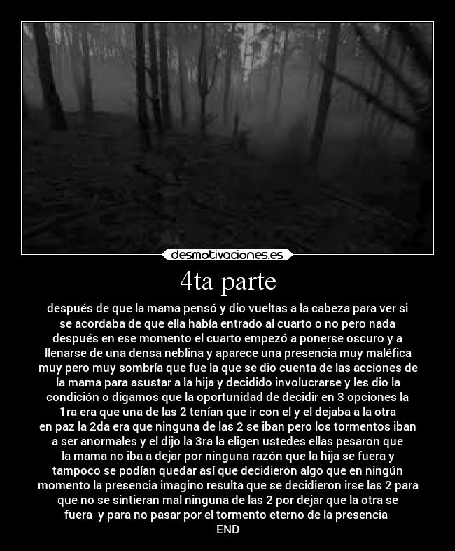 4ta parte - después de que la mama pensó y dio vueltas a la cabeza para ver si
se acordaba de que ella había entrado al cuarto o no pero nada
después en ese momento el cuarto empezó a ponerse oscuro y a
llenarse de una densa neblina y aparece una presencia muy maléfica
muy pero muy sombría que fue la que se dio cuenta de las acciones de
la mama para asustar a la hija y decidido involucrarse y les dio la
condición o digamos que la oportunidad de decidir en 3 opciones la
1ra era que una de las 2 tenían que ir con el y el dejaba a la otra
en paz la 2da era que ninguna de las 2 se iban pero los tormentos iban
a ser anormales y el dijo la 3ra la eligen ustedes ellas pesaron que
la mama no iba a dejar por ninguna razón que la hija se fuera y
tampoco se podían quedar así que decidieron algo que en ningún
momento la presencia imagino resulta que se decidieron irse las 2 para
que no se sintieran mal ninguna de las 2 por dejar que la otra se
fuera y para no pasar por el tormento eterno de la presencia
END