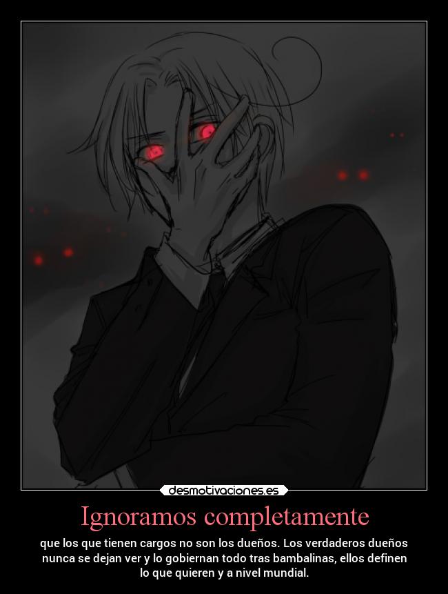 Ignoramos completamente - que los que tienen cargos no son los dueños. Los verdaderos dueños
nunca se dejan ver y lo gobiernan todo tras bambalinas, ellos definen
lo que quieren y a nivel mundial.