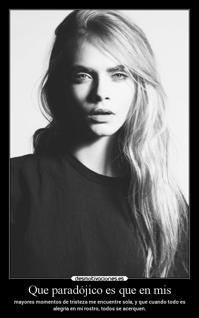 Que paradójico es que en mis - mayores momentos de tristeza me encuentre sola, y que cuando todo es
alegría en mi rostro, todos se acerquen.