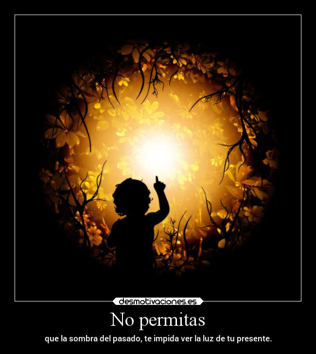 No permitas - que la sombra del pasado, te impida ver la luz de tu presente.