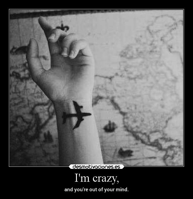 Im crazy, - and youre out of your mind.