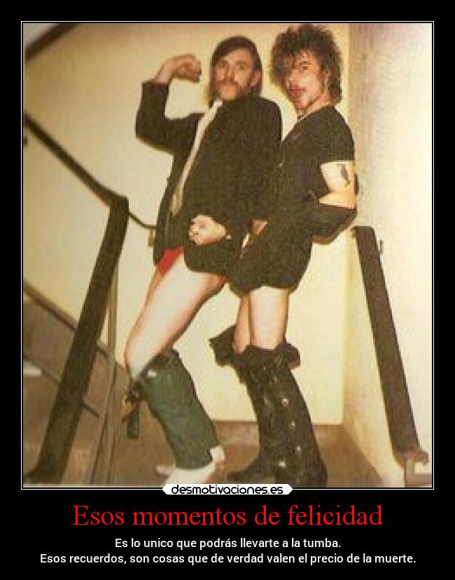 Esos momentos de felicidad - Es lo unico que podrás llevarte a la tumba.
Esos recuerdos, son cosas que de verdad valen el precio de la muerte.