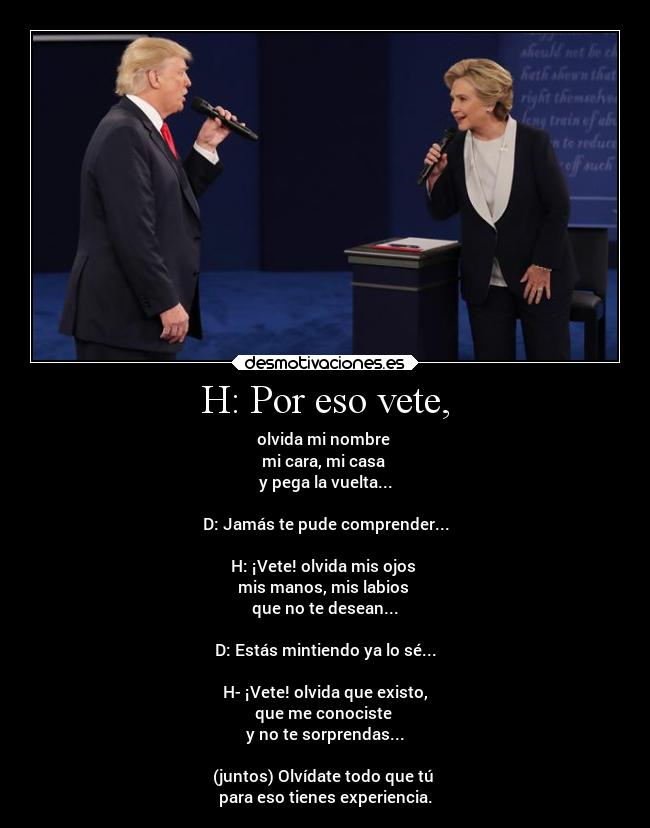 H: Por eso vete, - olvida mi nombre 
mi cara, mi casa 
y pega la vuelta...

D: Jamás te pude comprender...

H: ¡Vete! olvida mis ojos 
mis manos, mis labios 
que no te desean...

D: Estás mintiendo ya lo sé...

H- ¡Vete! olvida que existo,
que me conociste 
y no te sorprendas...

(juntos) Olvídate todo que tú 
para eso tienes experiencia.