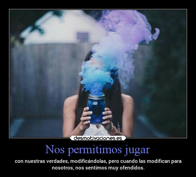 Nos permitimos jugar - con nuestras verdades, modificándolas, pero cuando las modifican para
nosotros, nos sentimos muy ofendidos.