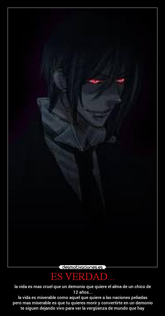 ES VERDAD... - la vida es mas cruel que un demonio que quiere el alma de un chico de
12 años...
la vida es miserable como aquel que quiere a las naciones peliadas
pero mas miserable es que tu quieres morir y convertirte en un demonio
te siguen dejando vivo para ver la vergüenza de mundo que hay