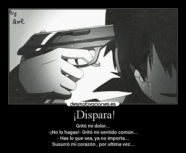 ¡Dispara! - Gritó mi dolor...
-¡No lo hagas!- Gritó mi sentido común...
- Has lo que sea, ya no importa...
Susurró mi corazón , por ultima vez...