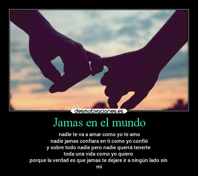 Jamas en el mundo - nadie te va a amar como yo te amo
nadie jamas confiara en ti como yo confió
y sobre todo nadie pero nadie querrá tenerte
toda una vida como yo quiero
porque la verdad es que jamas te dejare ir a ningún lado sin
mi