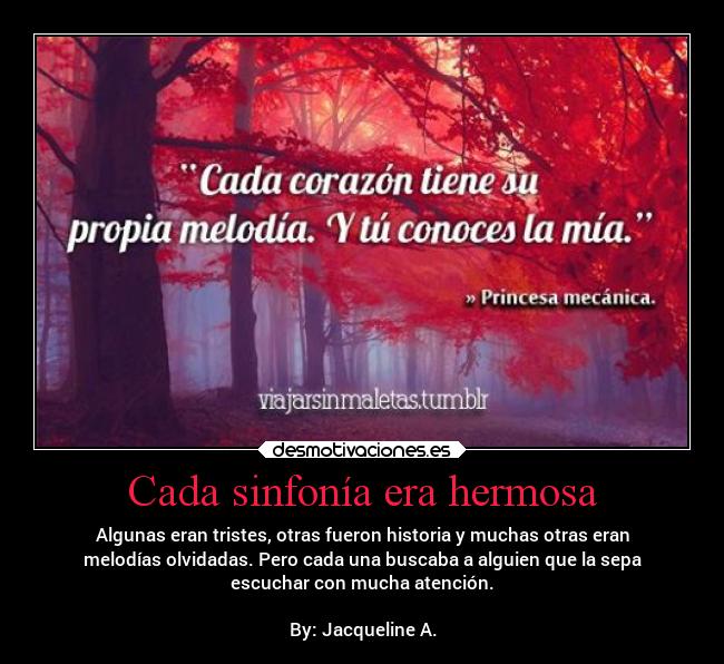 Cada sinfonía era hermosa - Algunas eran tristes, otras fueron historia y muchas otras eran
melodías olvidadas. Pero cada una buscaba a alguien que la sepa
escuchar con mucha atención.

By: Jacqueline A.