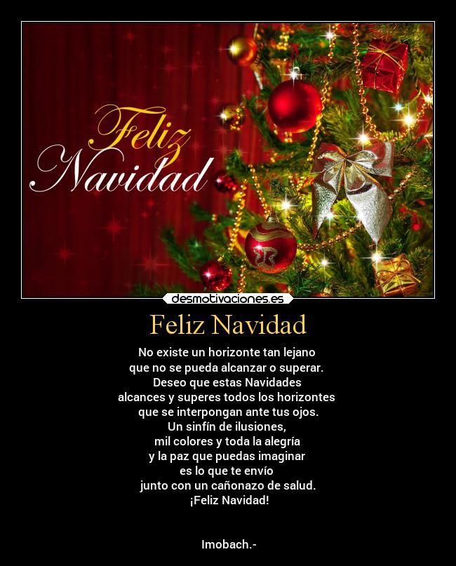 Feliz Navidad - No existe un horizonte tan lejano
que no se pueda alcanzar o superar.
Deseo que estas Navidades
alcances y superes todos los horizontes
que se interpongan ante tus ojos.
Un sinfín de ilusiones,
mil colores y toda la alegría
y la paz que puedas imaginar
es lo que te envío
junto con un cañonazo de salud.
¡Feliz Navidad!
Imobach.-
