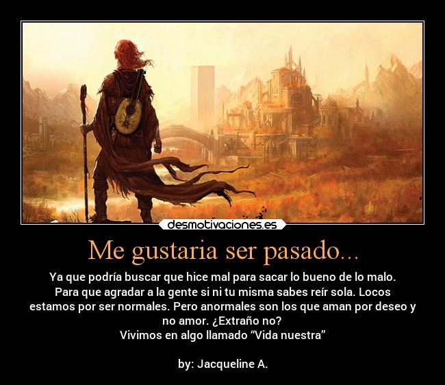 Me gustaria ser pasado... - Ya que podría buscar que hice mal para sacar lo bueno de lo malo.
Para que agradar a la gente si ni tu misma sabes reír sola. Locos
estamos por ser normales. Pero anormales son los que aman por deseo y
no amor. ¿Extraño no? 
Vivimos en algo llamado “Vida nuestra”

by: Jacqueline A.