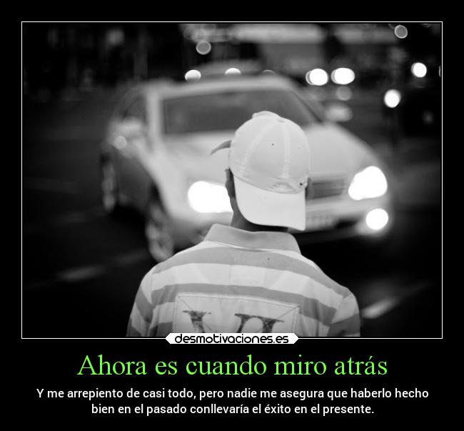 Ahora es cuando miro atrás - Y me arrepiento de casi todo, pero nadie me asegura que haberlo hecho
bien en el pasado conllevaría el éxito en el presente.