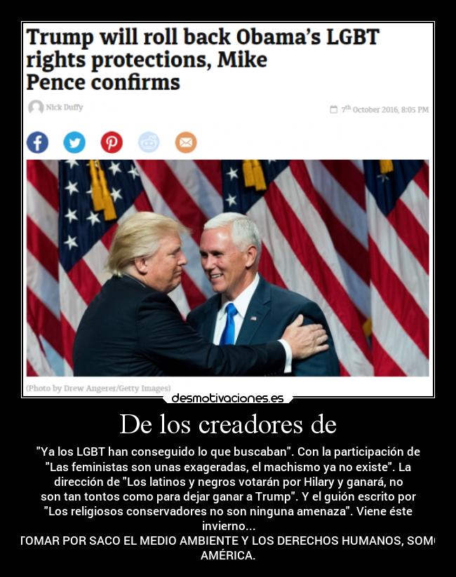 De los creadores de - Ya los LGBT han conseguido lo que buscaban. Con la participación de
Las feministas son unas exageradas, el machismo ya no existe. La
dirección de Los latinos y negros votarán por Hilary y ganará, no
son tan tontos como para dejar ganar a Trump. Y el guión escrito por
Los religiosos conservadores no son ninguna amenaza. Viene éste
invierno...
A TOMAR POR SACO EL MEDIO AMBIENTE Y LOS DERECHOS HUMANOS, SOMOS
AMÉRICA.