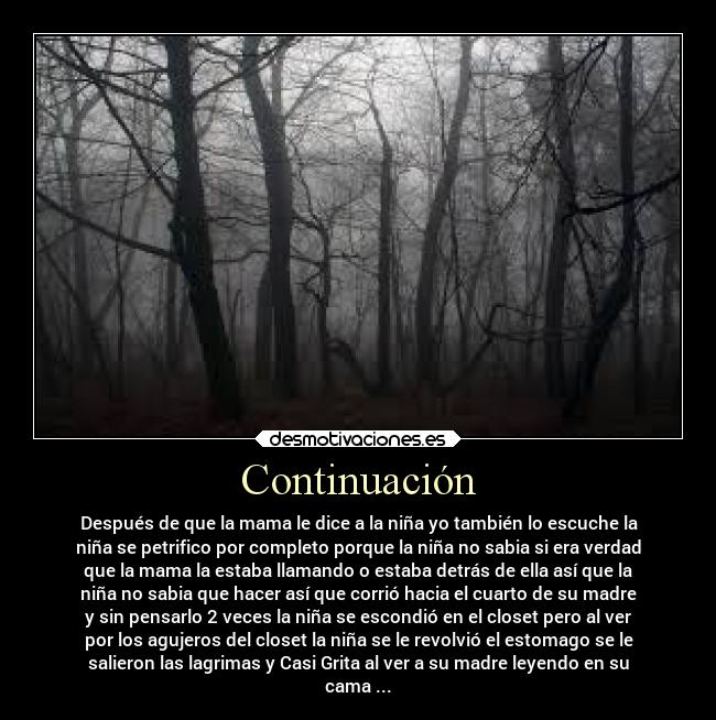 Continuación - Después de que la mama le dice a la niña yo también lo escuche la
niña se petrifico por completo porque la niña no sabia si era verdad
que la mama la estaba llamando o estaba detrás de ella así que la
niña no sabia que hacer así que corrió hacia el cuarto de su madre
y sin pensarlo 2 veces la niña se escondió en el closet pero al ver
por los agujeros del closet la niña se le revolvió el estomago se le
salieron las lagrimas y Casi Grita al ver a su madre leyendo en su
cama ...