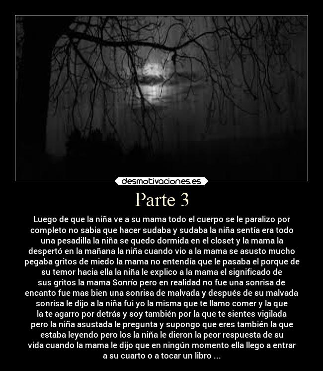 Parte 3 - Luego de que la niña ve a su mama todo el cuerpo se le paralizo por
completo no sabia que hacer sudaba y sudaba la niña sentía era todo
una pesadilla la niña se quedo dormida en el closet y la mama la
despertó en la mañana la niña cuando vio a la mama se asusto mucho
pegaba gritos de miedo la mama no entendía que le pasaba el porque de
su temor hacia ella la niña le explico a la mama el significado de
sus gritos la mama Sonrío pero en realidad no fue una sonrisa de
encanto fue mas bien una sonrisa de malvada y después de su malvada
sonrisa le dijo a la niña fui yo la misma que te llamo comer y la que
la te agarro por detrás y soy también por la que te sientes vigilada
pero la niña asustada le pregunta y supongo que eres también la que
estaba leyendo pero los la niña le dieron la peor respuesta de su
vida cuando la mama le dijo que en ningún momento ella llego a entrar
a su cuarto o a tocar un libro ...