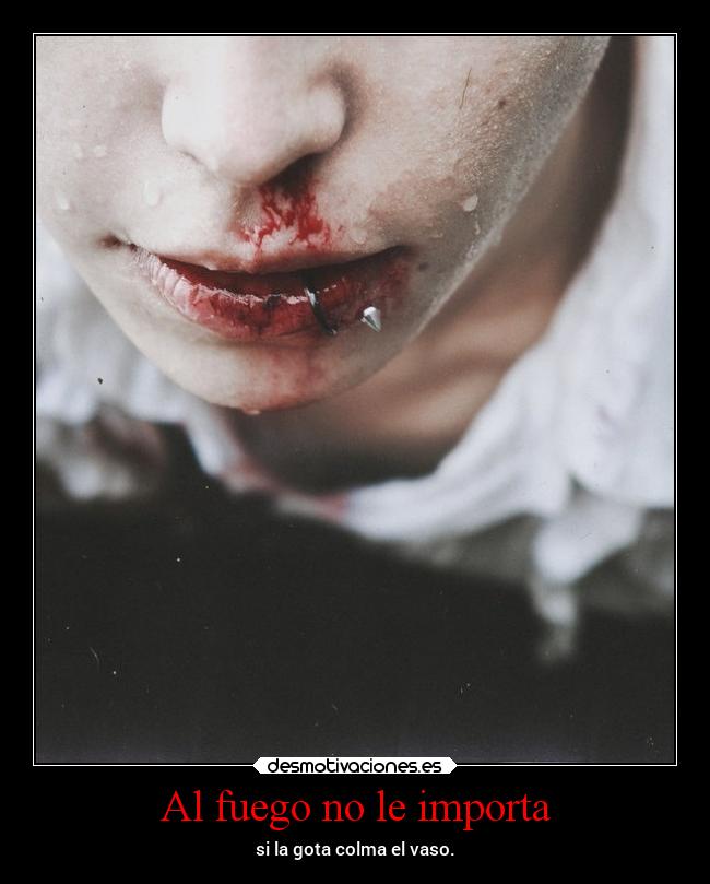 Al fuego no le importa - si la gota colma el vaso.