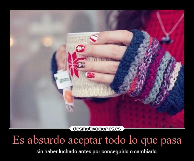 Es absurdo aceptar todo lo que pasa - sin haber luchado antes por conseguirlo o cambiarlo.