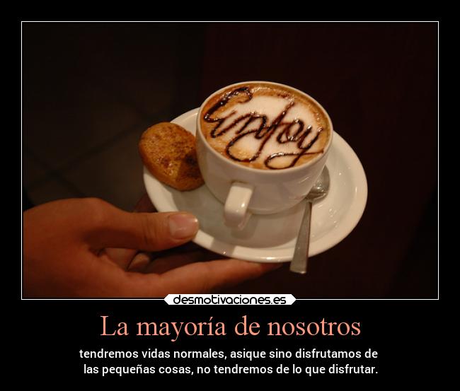 La mayoría de nosotros - tendremos vidas normales, asique sino disfrutamos de 
las pequeñas cosas, no tendremos de lo que disfrutar.