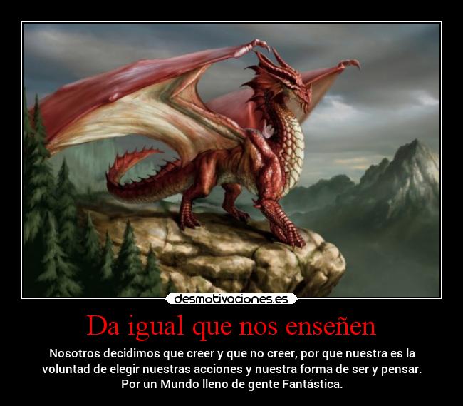 Da igual que nos enseñen - Nosotros decidimos que creer y que no creer, por que nuestra es la
voluntad de elegir nuestras acciones y nuestra forma de ser y pensar.
Por un Mundo lleno de gente Fantástica.