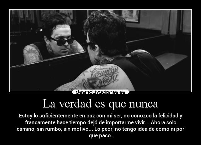 La verdad es que nunca - Estoy lo suficientemente en paz con mi ser, no conozco la felicidad y
francamente hace tiempo dejó de importarme vivir... Ahora solo
camino, sin rumbo, sin motivo... Lo peor, no tengo idea de como ni por
que paso.
