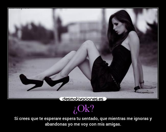 ¿Ok? - Si crees que te esperare espera tu sentado, que mientras me ignoras y
abandonas yo me voy con mis amigas.