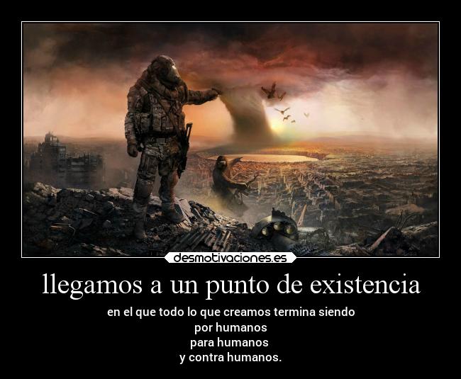 llegamos a un punto de existencia - en el que todo lo que creamos termina siendo
por humanos
para humanos
y contra humanos.